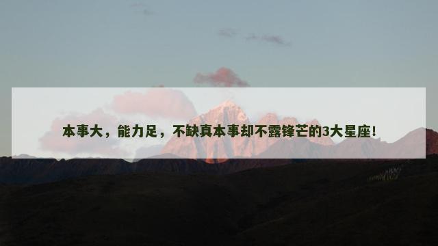 本事大，能力足，不缺真本事却不露锋芒的3大星座！