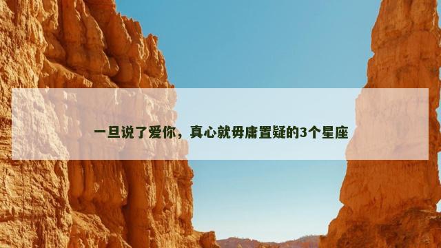 一旦说了爱你，真心就毋庸置疑的3个星座