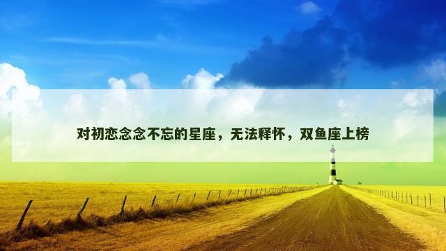 对初恋念念不忘的星座，无法释怀，双鱼座上榜