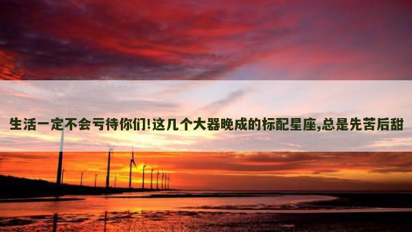 生活一定不会亏待你们!这几个大器晚成的标配星座,总是先苦后甜