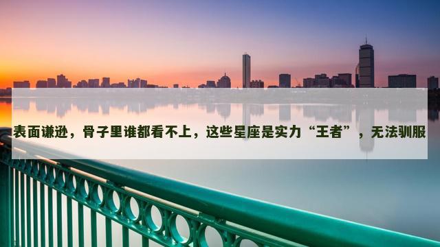 表面谦逊，骨子里谁都看不上，这些星座是实力“王者”，无法驯服