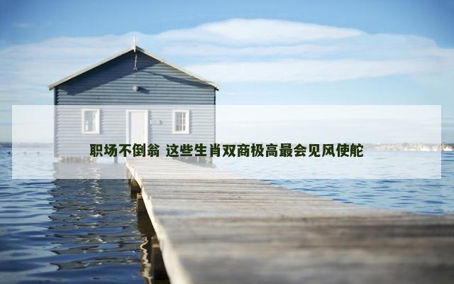 职场不倒翁 这些生肖双商极高最会见风使舵