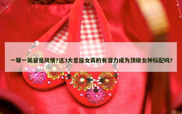 一颦一笑皆是风情?这3大星座女真的有潜力成为顶级女神标配吗?