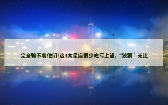 完全骗不着他们!这3大星座很少吃亏上当,“狡猾”无比