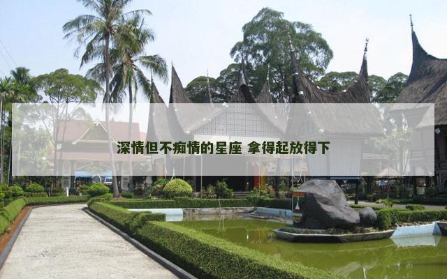 深情但不痴情的星座 拿得起放得下