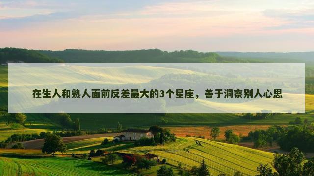 在生人和熟人面前反差最大的3个星座，善于洞察别人心思