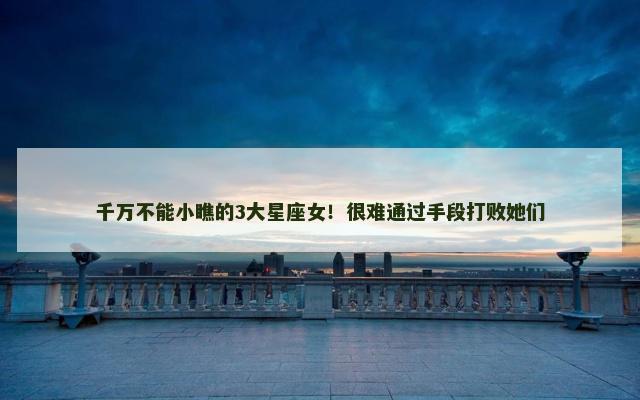 千万不能小瞧的3大星座女！很难通过手段打败她们