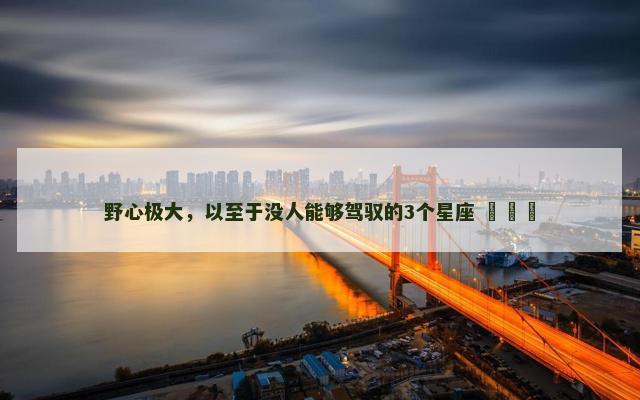 野心极大，以至于没人能够驾驭的3个星座 ​​​