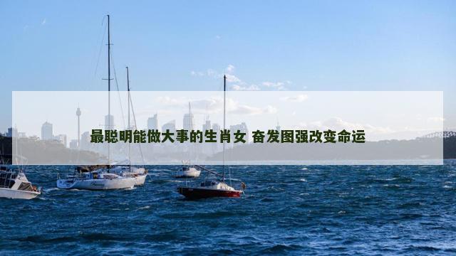 最聪明能做大事的生肖女 奋发图强改变命运