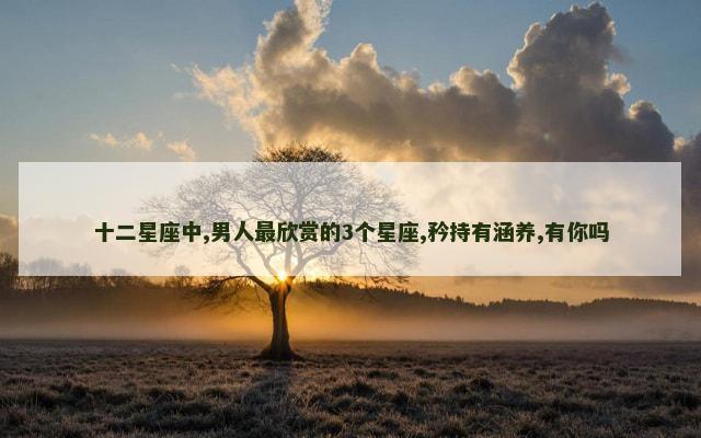 十二星座中,男人最欣赏的3个星座,矜持有涵养,有你吗