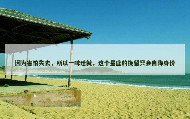 因为害怕失去，所以一味迁就，这个星座的挽留只会自降身价