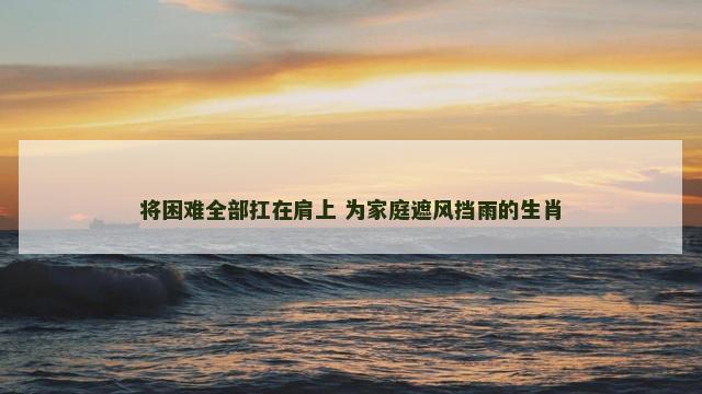 将困难全部扛在肩上 为家庭遮风挡雨的生肖