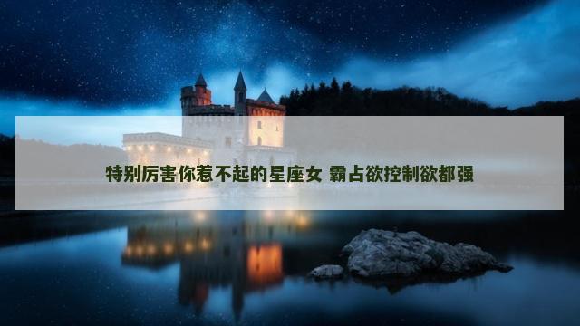 特别厉害你惹不起的星座女 霸占欲控制欲都强