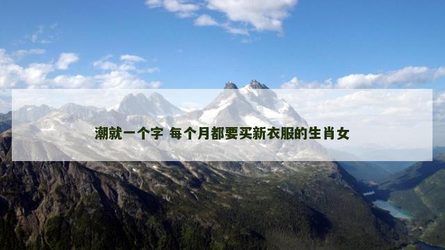 潮就一个字 每个月都要买新衣服的生肖女