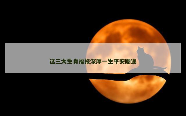 这三大生肖福报深厚一生平安顺遂