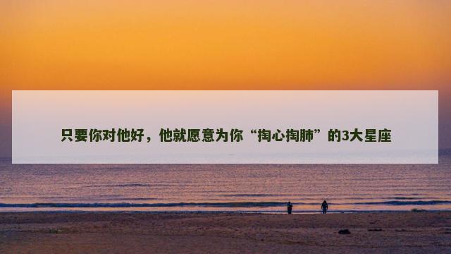只要你对他好，他就愿意为你“掏心掏肺”的3大星座