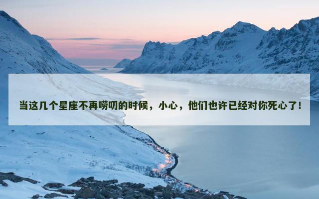 当这几个星座不再唠叨的时候，小心，他们也许已经对你死心了！