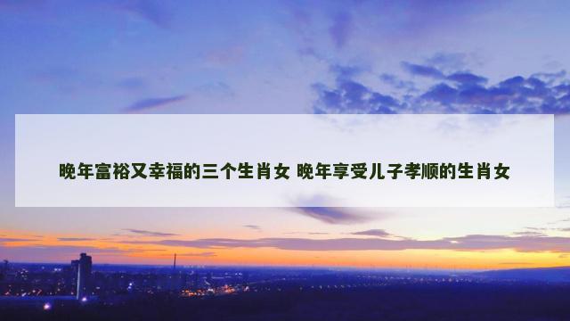晚年富裕又幸福的三个生肖女 晚年享受儿子孝顺的生肖女