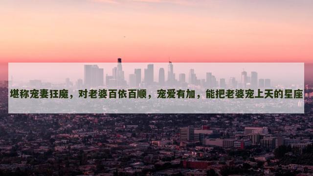 堪称宠妻狂魔，对老婆百依百顺，宠爱有加，能把老婆宠上天的星座