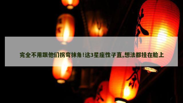 完全不用跟他们拐弯抹角!这3星座性子直,想法都挂在脸上