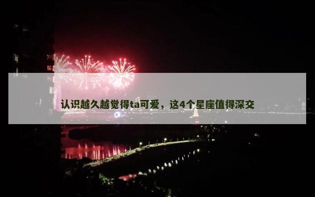 认识越久越觉得ta可爱，这4个星座值得深交