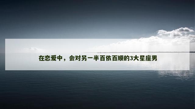 在恋爱中，会对另一半百依百顺的3大星座男