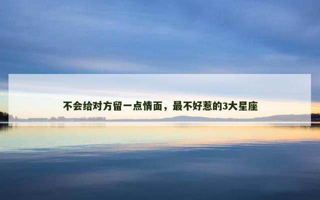 不会给对方留一点情面，最不好惹的3大星座