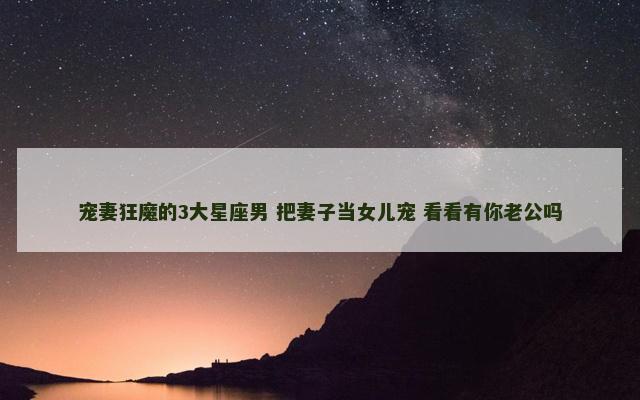 宠妻狂魔的3大星座男 把妻子当女儿宠 看看有你老公吗