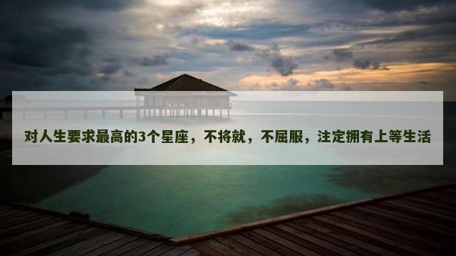 对人生要求最高的3个星座，不将就，不屈服，注定拥有上等生活