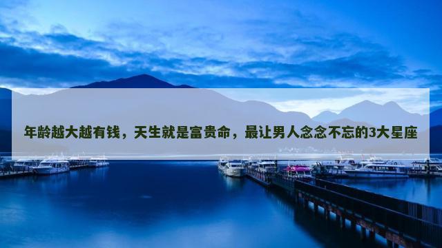 年龄越大越有钱，天生就是富贵命，最让男人念念不忘的3大星座