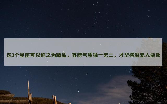 这3个星座可以称之为精品，容貌气质独一无二，才华横溢无人能及