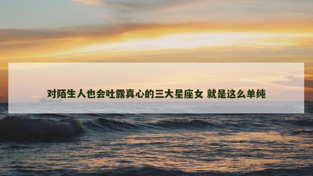 对陌生人也会吐露真心的三大星座女 就是这么单纯