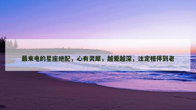 最来电的星座绝配，心有灵犀，越爱越深，注定相伴到老