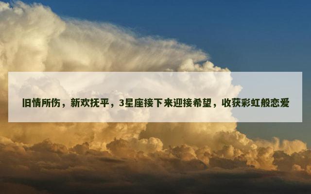 旧情所伤，新欢抚平，3星座接下来迎接希望，收获彩虹般恋爱