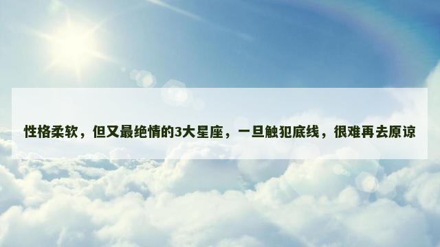 性格柔软，但又最绝情的3大星座，一旦触犯底线，很难再去原谅