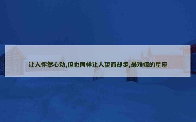 让人怦然心动,但也同样让人望而却步,最难嫁的星座