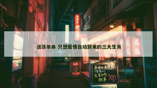 活该单身 只想爱情自动到来的三大生肖