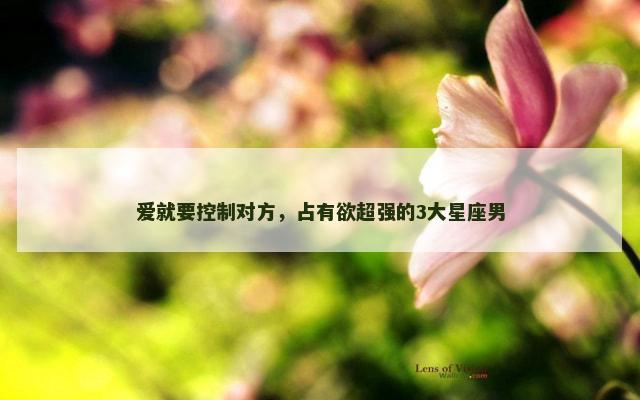 爱就要控制对方，占有欲超强的3大星座男