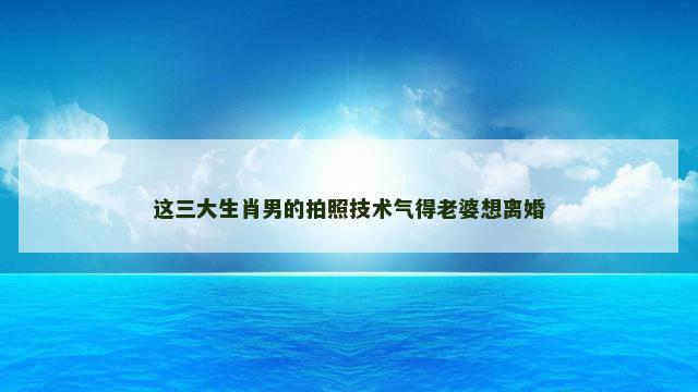 这三大生肖男的拍照技术气得老婆想离婚