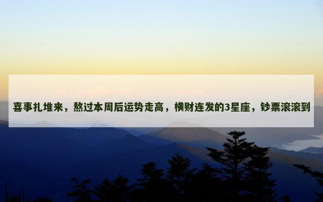 喜事扎堆来，熬过本周后运势走高，横财连发的3星座，钞票滚滚到