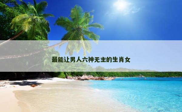最能让男人六神无主的生肖女