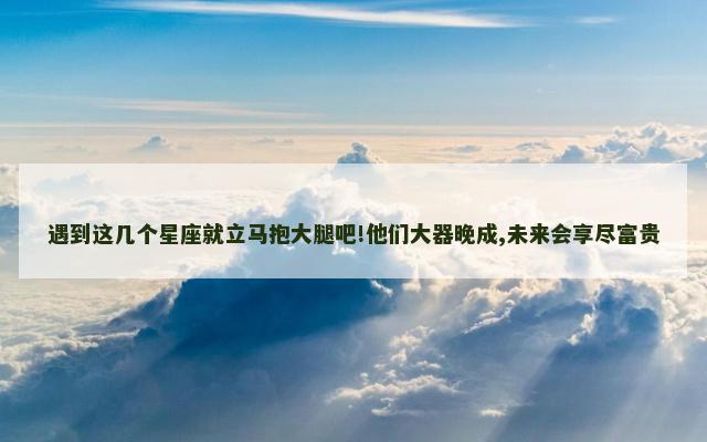 遇到这几个星座就立马抱大腿吧!他们大器晚成,未来会享尽富贵