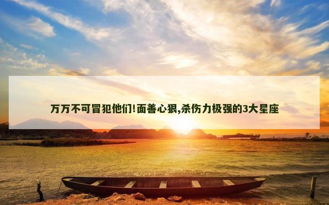 万万不可冒犯他们!面善心狠,杀伤力极强的3大星座