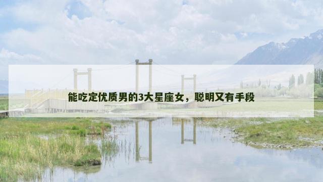能吃定优质男的3大星座女，聪明又有手段