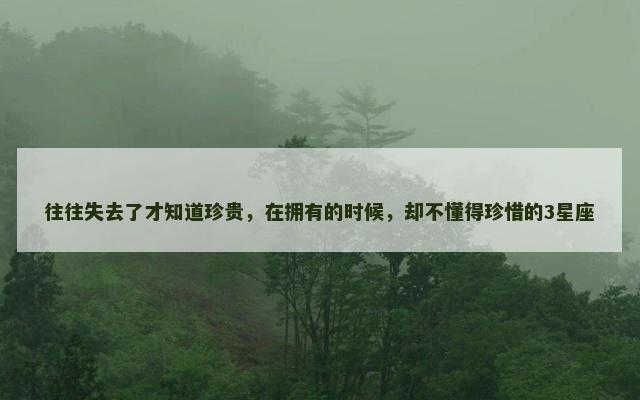 往往失去了才知道珍贵，在拥有的时候，却不懂得珍惜的3星座