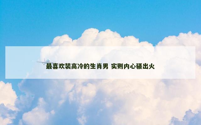 最喜欢装高冷的生肖男 实则内心骚出火