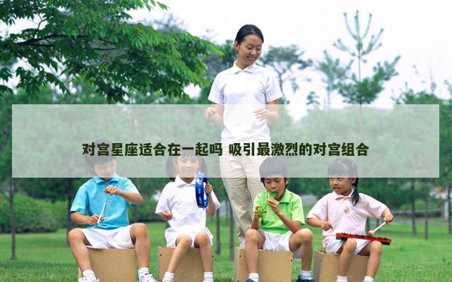对宫星座适合在一起吗 吸引最激烈的对宫组合