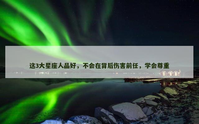 这3大星座人品好，不会在背后伤害前任，学会尊重