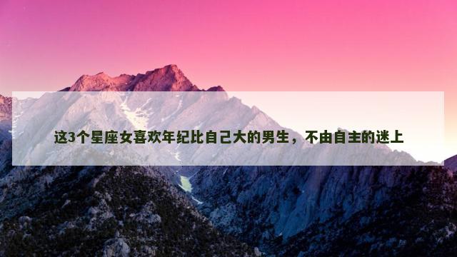 这3个星座女喜欢年纪比自己大的男生，不由自主的迷上
