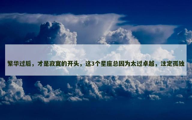 繁华过后，才是寂寞的开头，这3个星座总因为太过卓越，注定孤独